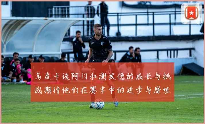 乌度卡谈阿门和谢泼德的成长与挑战期待他们在赛季中的进步与磨练