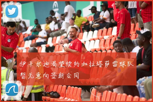 伊卡尔迪渴望续约加拉塔萨雷球队暂无意向签新合同