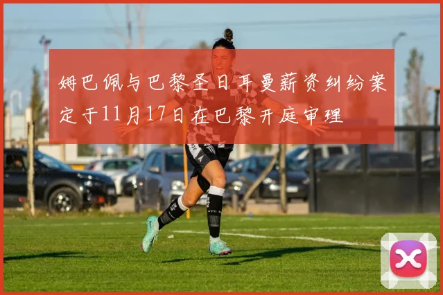 姆巴佩与巴黎圣日耳曼薪资纠纷案定于11月17日在巴黎开庭审理