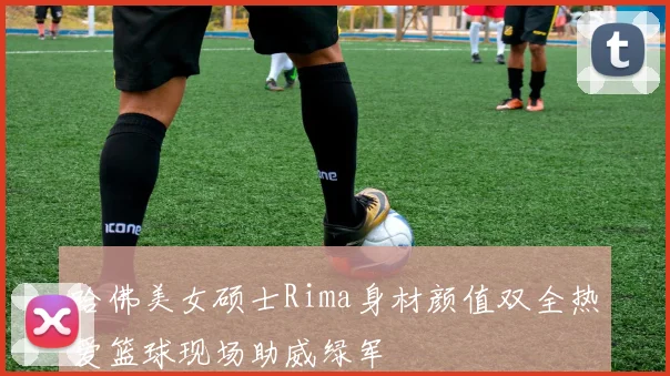 哈佛美女硕士Rima身材颜值双全热爱篮球现场助威绿军