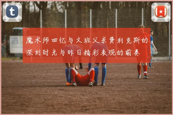 魔术师回忆与文班父亲费利克斯的深刻时光与昨日精彩表现的前奏