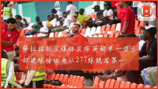 萨拉赫社交媒体发布英超单一俱乐部进球榜法老以277球稳居第一