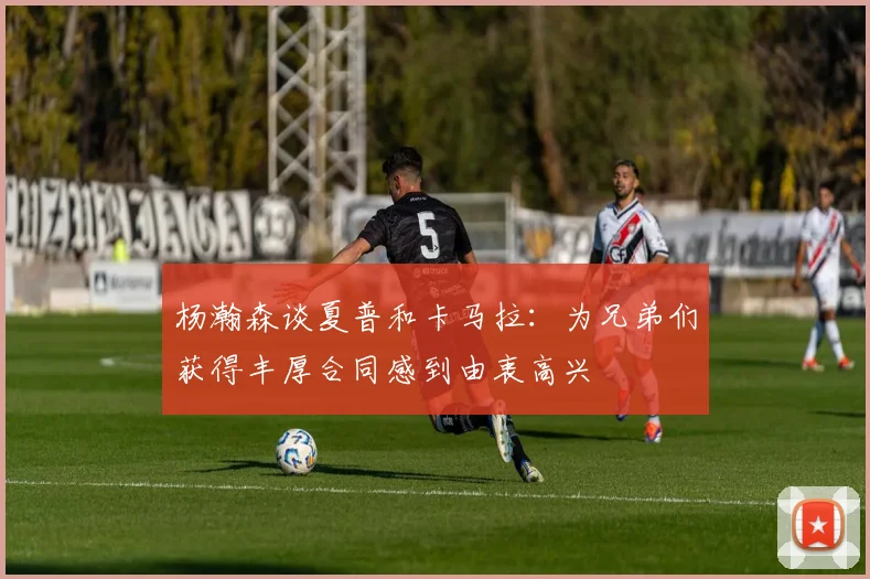 杨瀚森谈夏普和卡马拉：为兄弟们获得丰厚合同感到由衷高兴