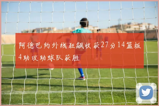阿德巴约外线狂飙收获27分14篮板4助攻助球队获胜