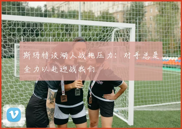 斯玛特谈湖人战袍压力：对手总是全力以赴迎战我们
