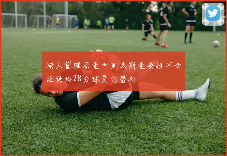 湖人管理层重申里夫斯重要性不会让场均28分球员打替补