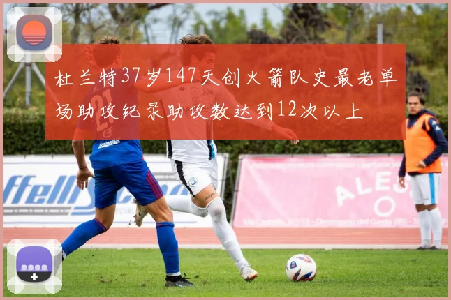 杜兰特37岁147天创火箭队史最老单场助攻纪录助攻数达到12次以上