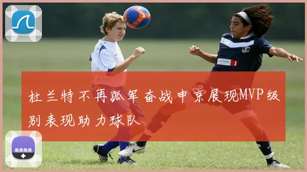 杜兰特不再孤军奋战申京展现MVP级别表现助力球队