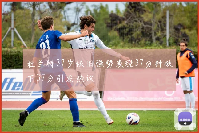 杜兰特37岁依旧强势表现37分钟砍下37分引发热议