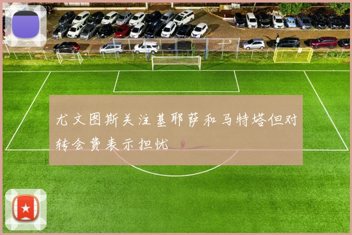 尤文图斯关注基耶萨和马特塔但对转会费表示担忧