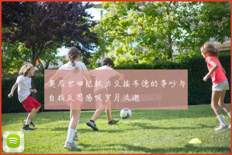 奥尼尔回忆权力交接韦德的争吵与自我反思感叹岁月流逝
