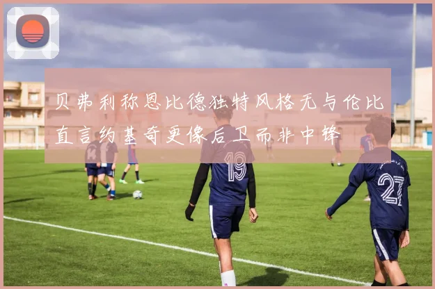 贝弗利称恩比德独特风格无与伦比直言约基奇更像后卫而非中锋