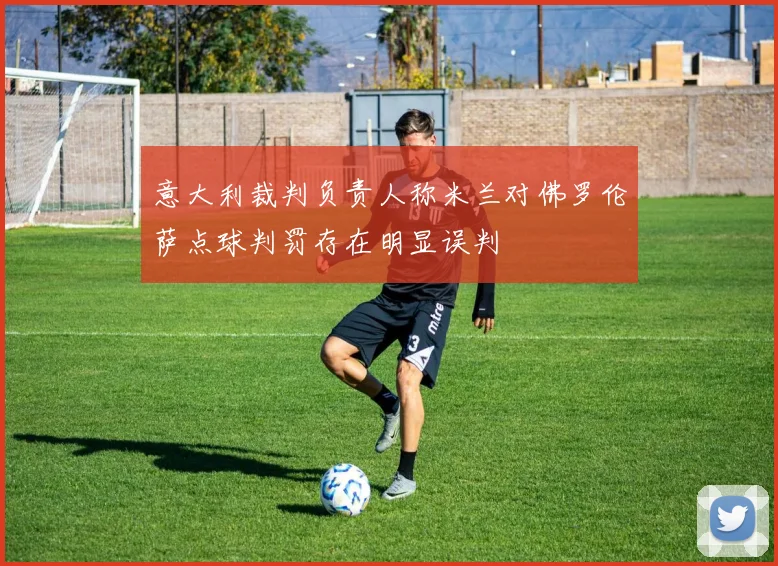 意大利裁判负责人称米兰对佛罗伦萨点球判罚存在明显误判