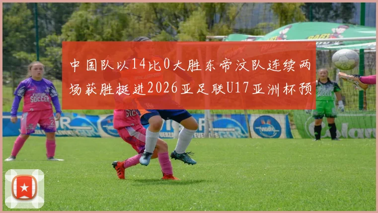 中国队以14比0大胜东帝汶队连续两场获胜挺进2026亚足联U17亚洲杯预选赛