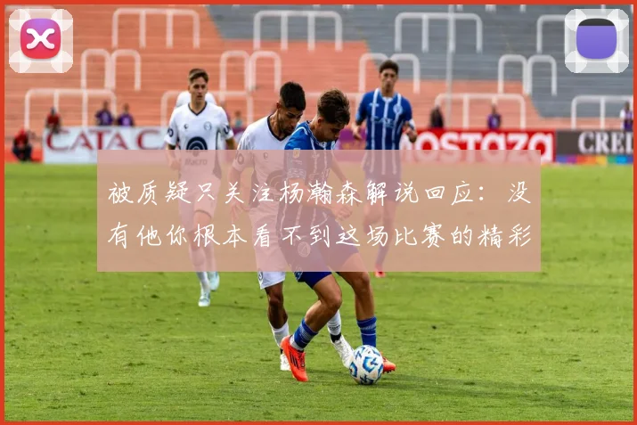 被质疑只关注杨瀚森解说回应：没有他你根本看不到这场比赛的精彩