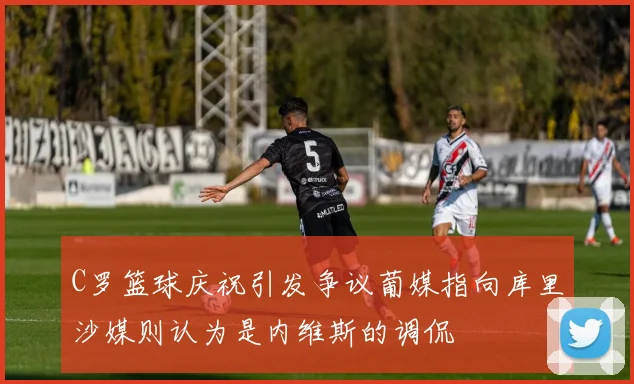C罗篮球庆祝引发争议葡媒指向库里沙媒则认为是内维斯的调侃