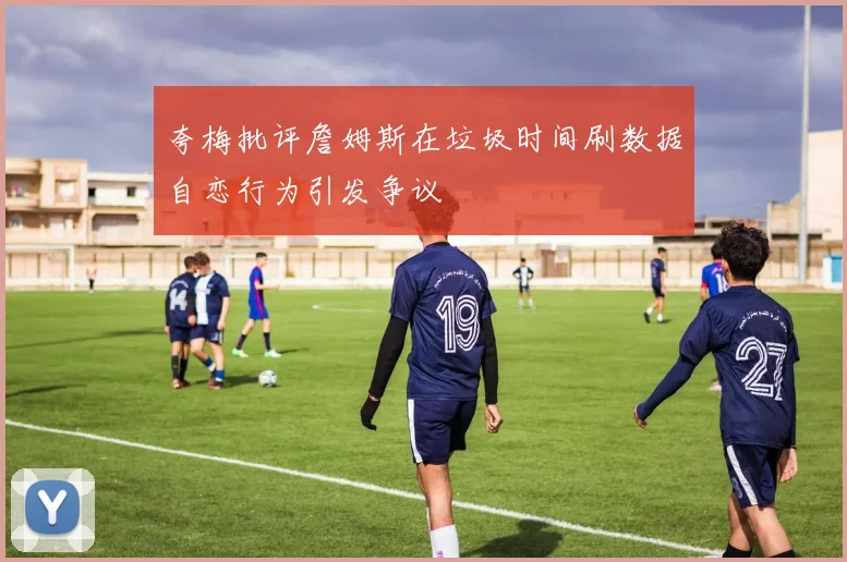 夸梅批评詹姆斯在垃圾时间刷数据自恋行为引发争议