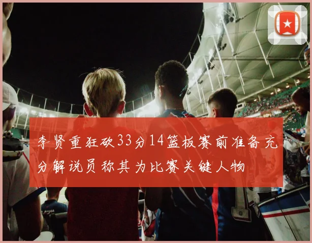 李贤重狂砍33分14篮板赛前准备充分解说员称其为比赛关键人物