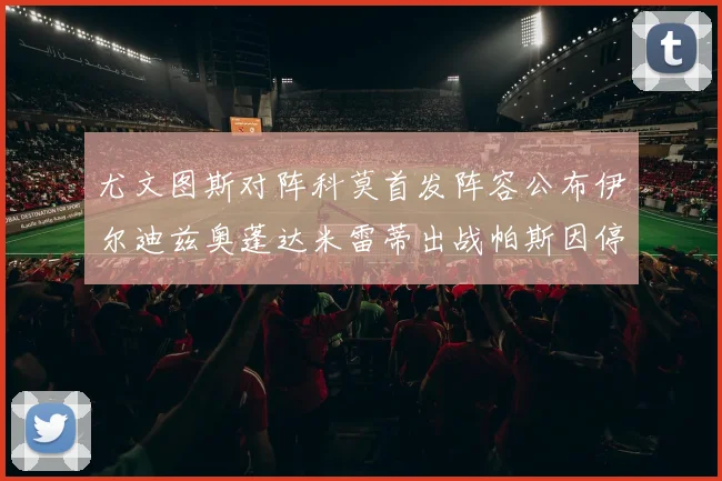 尤文图斯对阵科莫首发阵容公布伊尔迪兹奥蓬达米雷蒂出战帕斯因停赛缺席