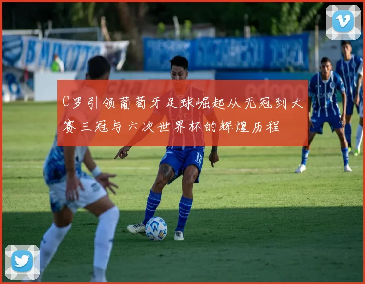 C罗引领葡萄牙足球崛起从无冠到大赛三冠与六次世界杯的辉煌历程