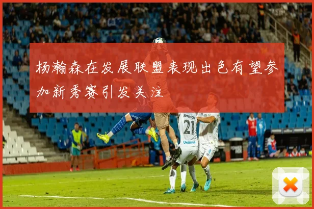 杨瀚森在发展联盟表现出色有望参加新秀赛引发关注
