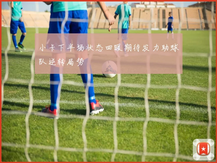 小卡下半场状态回暖期待发力助球队逆转局势