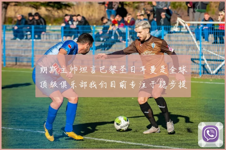 朗斯主帅坦言巴黎圣日耳曼是全球顶级俱乐部我们目前专注于稳步提升表现